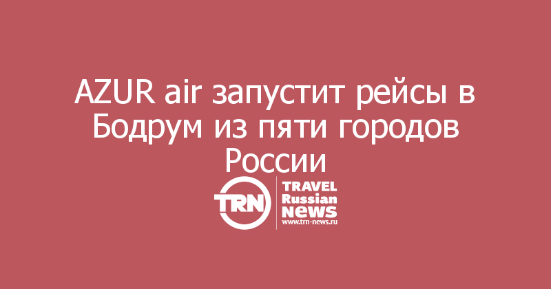AZUR air запустит рейсы в Бодрум из пяти городов России