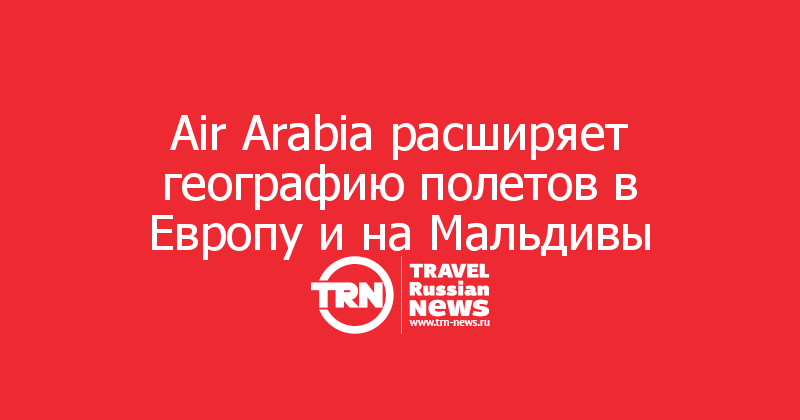 Air Arabia расширяет географию полетов в Европу и на Мальдивы