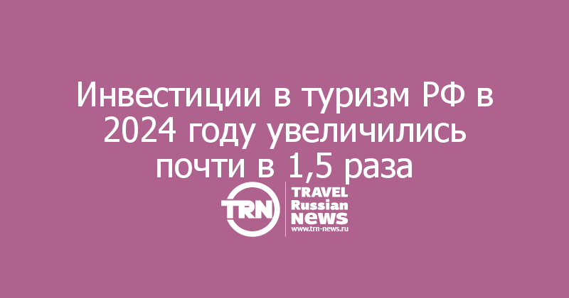 Инвестиции в туризм РФ в 2024 году увеличились почти в 1,5 раза