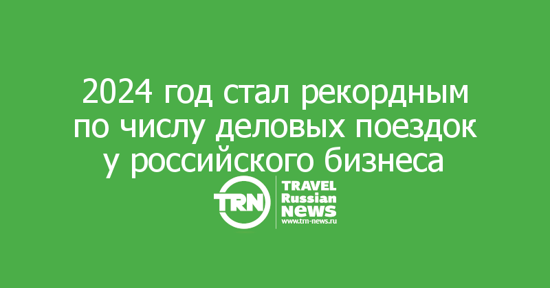 2024 год стал рекордным по числу деловых поездок у российского бизнеса

