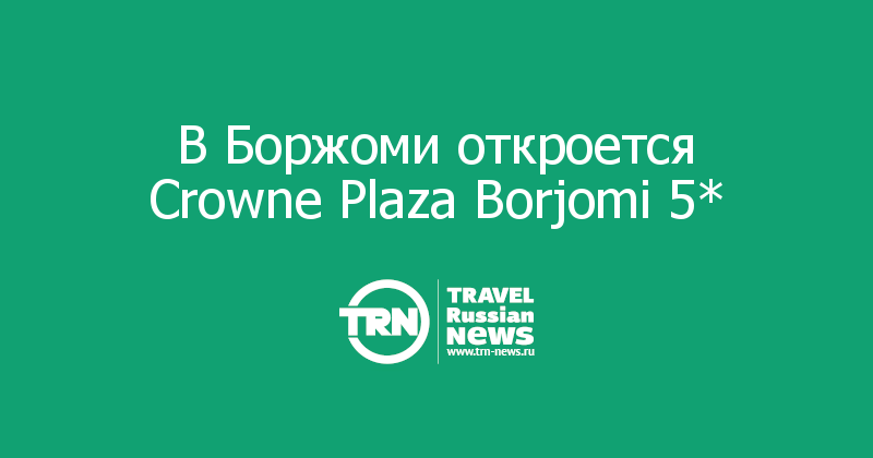 В Боржоми откроется Crowne Plaza Borjomi 5* 