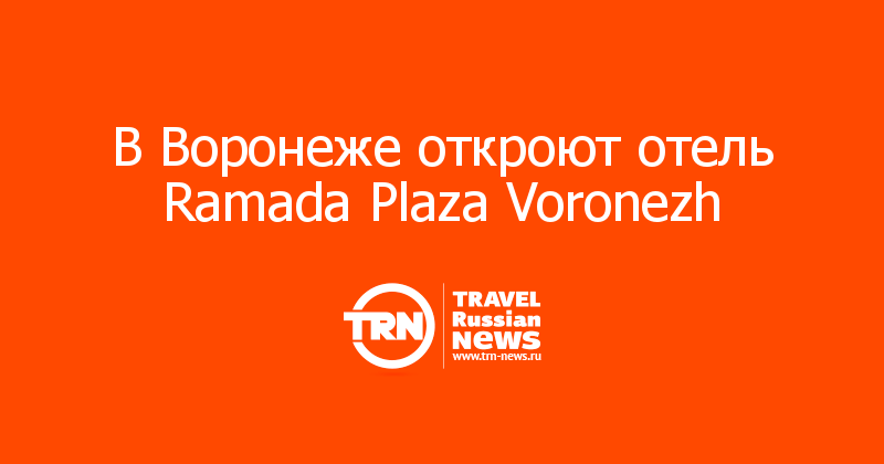 В Воронеже откроют отель Ramada Plaza Voronezh  