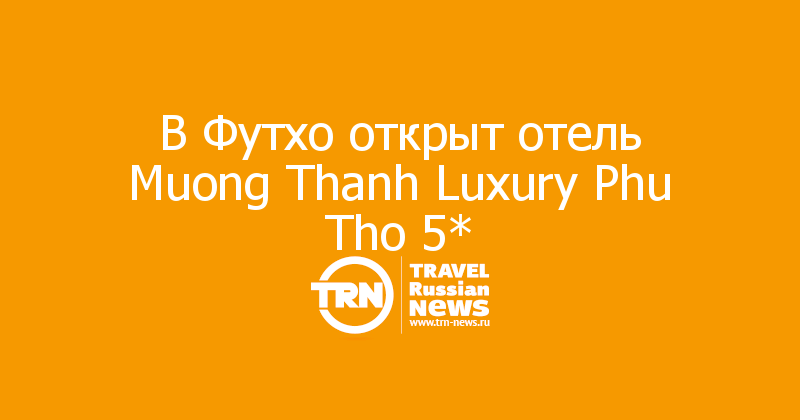 В Футхо открыт отель Muong Thanh Luxury Phu Tho 5* 