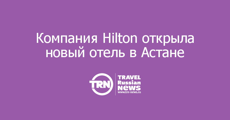 Компания Hilton открыла новый отель в Астане   