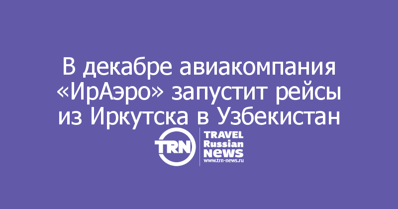 В декабре авиакомпания «ИрАэро» запустит рейсы из Иркутска в Узбекистан