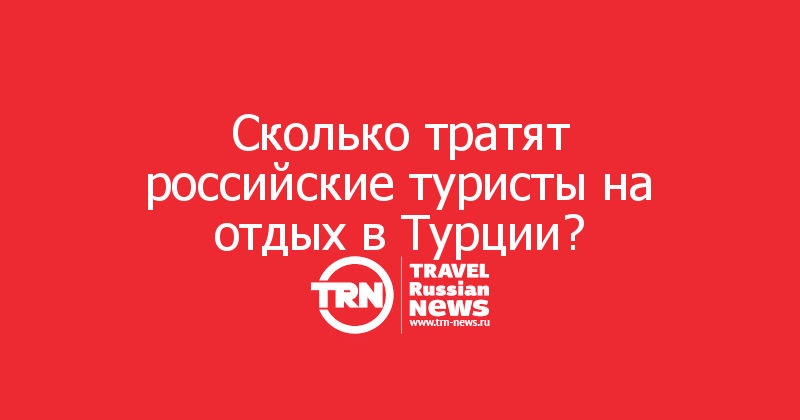 Сколько тратят российские туристы на отдых в Турции?