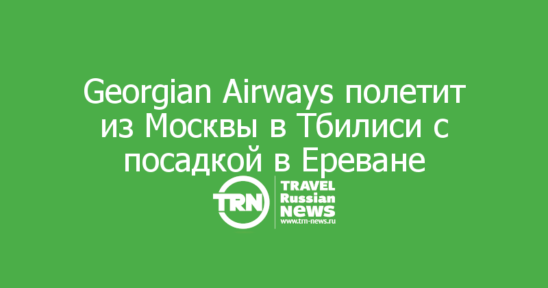 Georgian Airways полетит из Москвы в Тбилиси с посадкой в Ереване