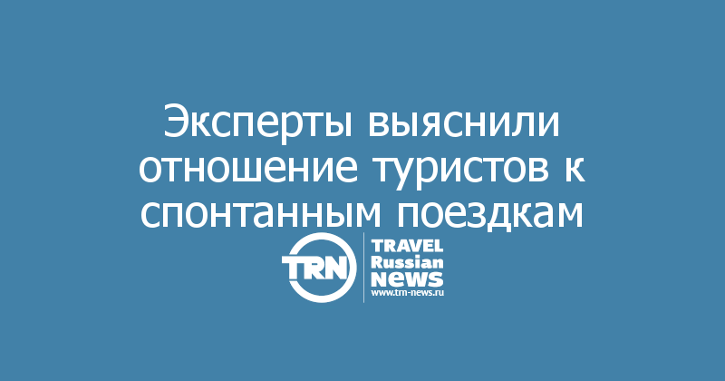 Эксперты выяснили отношение туристов к спонтанным поездкам — Travel Russian News