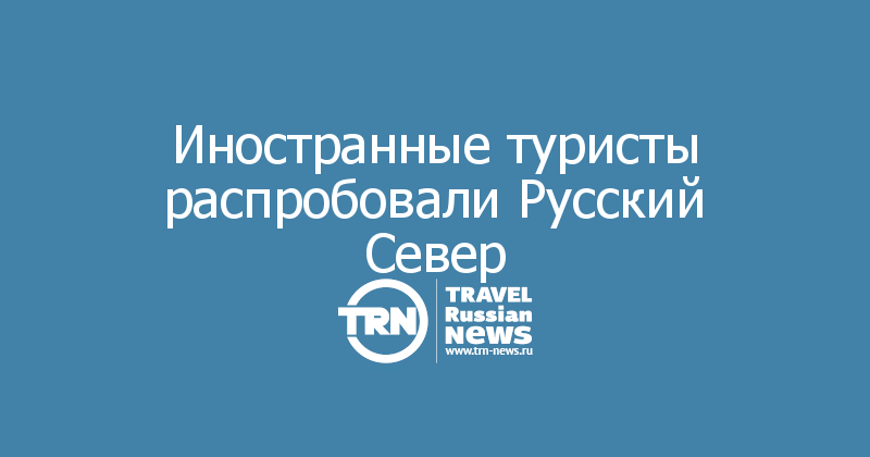 Иностранные туристы распробовали Русский Север — Travel Russian News