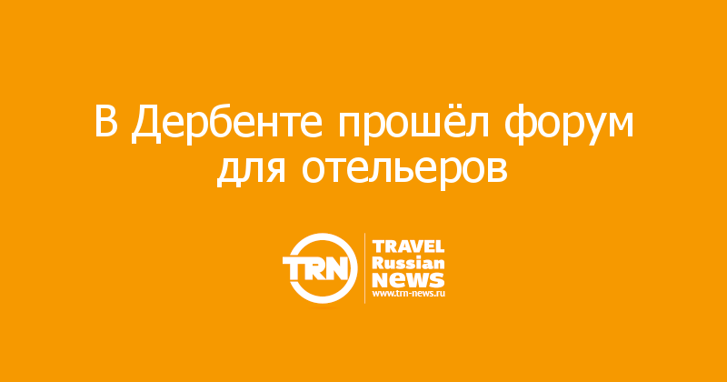 Будущее гостиничного бизнеса: в Дербенте прошёл форум для отельеров — Travel Russian News